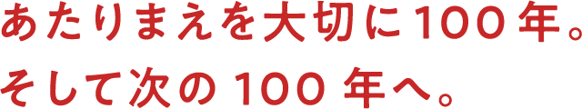 あたりまえを大切に100年。そして次の100年へ。